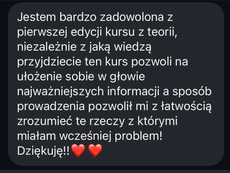 Jestem bardzo zadowolona z pierwszej edycji kursu z teorii, niezależnie z jaką wiedzą przyjdziecie ten kurs pozwoli na ułożenie sobie w głowie najważniejszych informacji, a sposób prowadzenia pozwolił mi z łatwością zrozumieć te rzeczy, z którymi miałam wcześniej problem. Dziękuję!