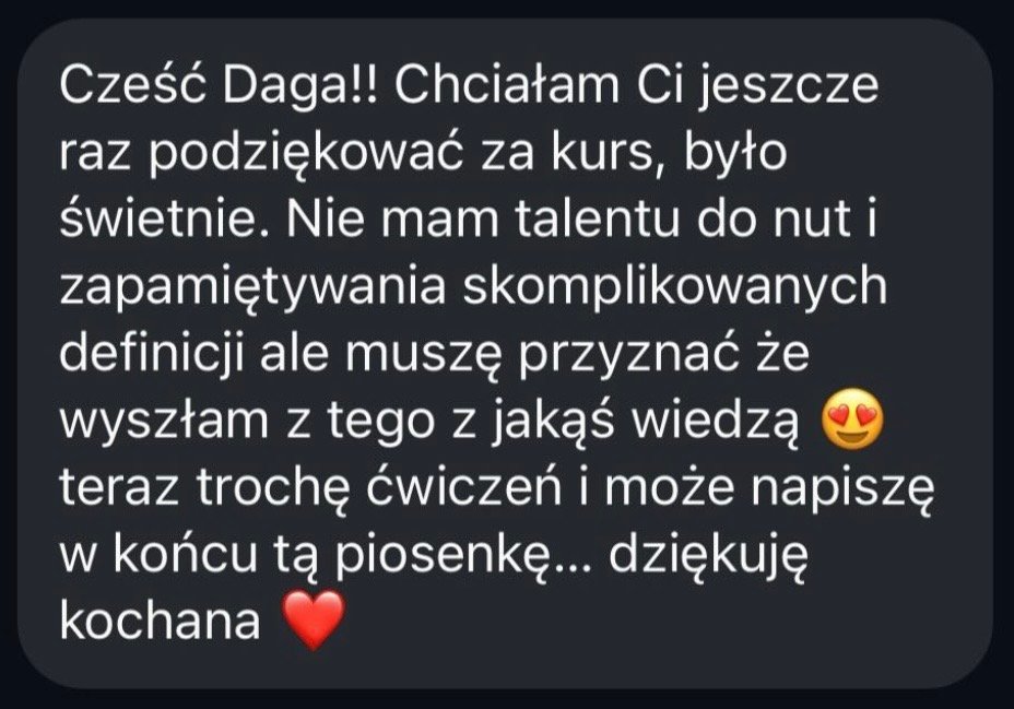 Cześć Daga! Chciałam Ci jeszcze raz podziękować za kurs, było świetnie. Nie mam talentu do nut i zapamiętywania skomplikowanych definicji, ale muszę przyznać, że wyszłam z tego z jakąś wiedzą. Teraz trochę ćwiczeń i może napiszę w końcu tą piosenkę. Dziękuję kochana!